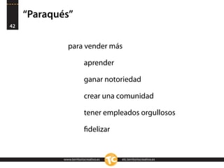 “Paraqués”
42


               para vender más

                          aprender

                          ganar notoriedad

                          crear una comunidad

                          tener empleados orgullosos

                          ﬁdelizar


             www.territoriocreativo.es   etc.territoriocreativo.es
 