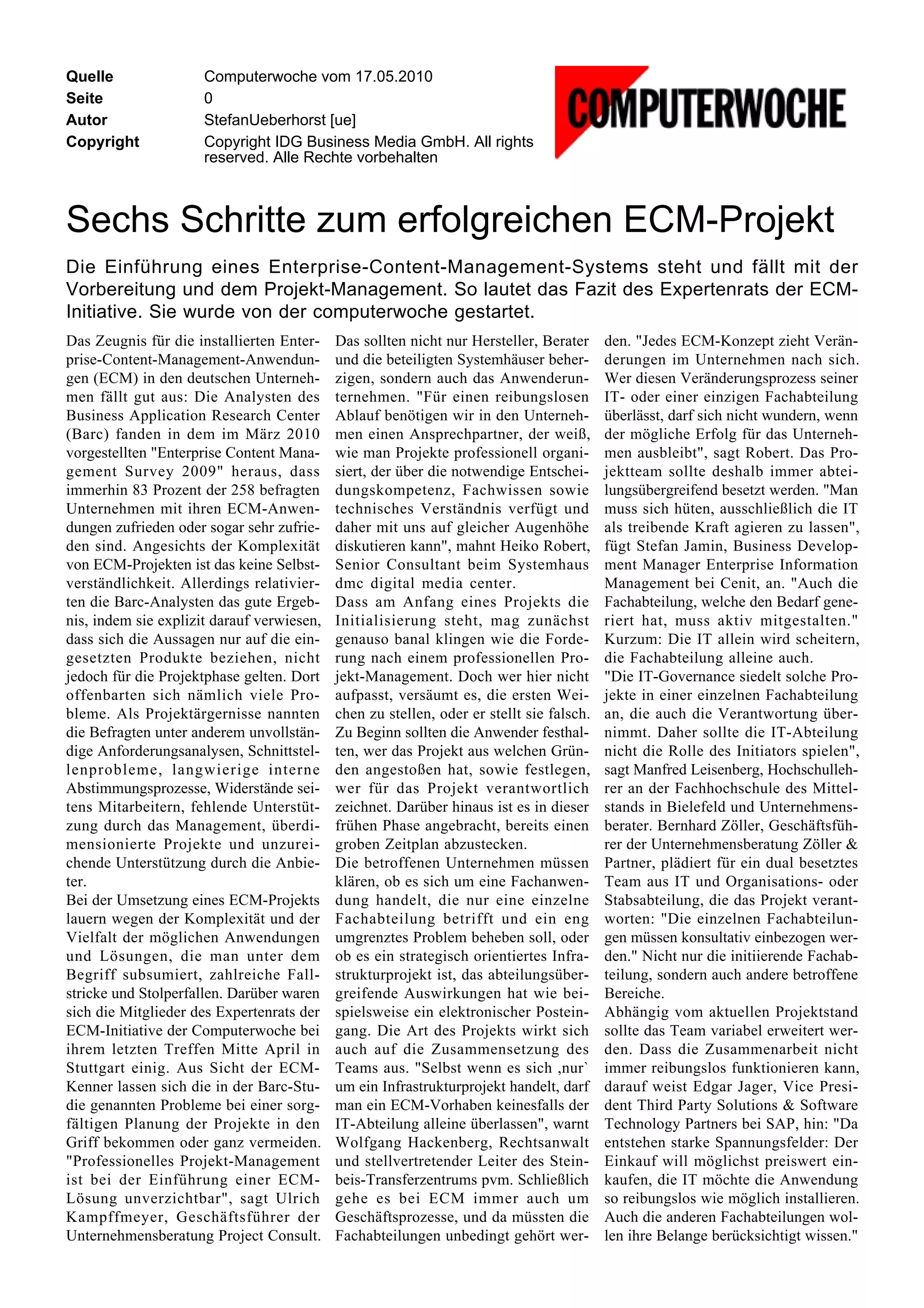 Quelle                Computerwoche vom 17.05.2010
Seite                 0
Autor                 StefanUeberhorst [ue]
Copyright             Copyright IDG Business Media GmbH. All rights
                      reserved. Alle Rechte vorbehalten



Sechs Schritte zum erfolgreichen ECM-Projekt
Die Einführung eines Enterprise-Content-Management-Systems steht und fällt mit der
Vorbereitung und dem Projekt-Management. So lautet das Fazit des Expertenrats der ECM-
Initiative. Sie wurde von der computerwoche gestartet.
Das Zeugnis für die installierten Enter-    Das sollten nicht nur Hersteller, Berater     den. "Jedes ECM-Konzept zieht Verän-
prise-Content-Management-Anwendun-          und die beteiligten Systemhäuser beher-       derungen im Unternehmen nach sich.
gen (ECM) in den deutschen Unterneh-        zigen, sondern auch das Anwenderun-           Wer diesen Veränderungsprozess seiner
men fällt gut aus: Die Analysten des        ternehmen. "Für einen reibungslosen           IT- oder einer einzigen Fachabteilung
Business Application Research Center        Ablauf benötigen wir in den Unterneh-         überlässt, darf sich nicht wundern, wenn
(Barc) fanden in dem im März 2010           men einen Ansprechpartner, der weiß,          der mögliche Erfolg für das Unterneh-
vorgestellten "Enterprise Content Mana-     wie man Projekte professionell organi-        men ausbleibt", sagt Robert. Das Pro-
gement Survey 2009" heraus, dass            siert, der über die notwendige Entschei-      jektteam sollte deshalb immer abtei-
immerhin 83 Prozent der 258 befragten       dungskompetenz, Fachwissen sowie              lungsübergreifend besetzt werden. "Man
Unternehmen mit ihren ECM-Anwen-            technisches Verständnis verfügt und           muss sich hüten, ausschließlich die IT
dungen zufrieden oder sogar sehr zufrie-    daher mit uns auf gleicher Augenhöhe          als treibende Kraft agieren zu lassen",
den sind. Angesichts der Komplexität        diskutieren kann", mahnt Heiko Robert,        fügt Stefan Jamin, Business Develop-
von ECM-Projekten ist das keine Selbst-     Senior Consultant beim Systemhaus             ment Manager Enterprise Information
verständlichkeit. Allerdings relativier-    dmc digital media center.                     Management bei Cenit, an. "Auch die
ten die Barc-Analysten das gute Ergeb-      Dass am Anfang eines Projekts die             Fachabteilung, welche den Bedarf gene-
nis, indem sie explizit darauf verwiesen,   Initialisierung steht, mag zunächst           riert hat, muss aktiv mitgestalten."
dass sich die Aussagen nur auf die ein-     genauso banal klingen wie die Forde-          Kurzum: Die IT allein wird scheitern,
gesetzten Produkte beziehen, nicht          rung nach einem professionellen Pro-          die Fachabteilung alleine auch.
jedoch für die Projektphase gelten. Dort    jekt-Management. Doch wer hier nicht          "Die IT-Governance siedelt solche Pro-
offenbarten sich nämlich viele Pro-         aufpasst, versäumt es, die ersten Wei-        jekte in einer einzelnen Fachabteilung
bleme. Als Projektärgernisse nannten        chen zu stellen, oder er stellt sie falsch.   an, die auch die Verantwortung über-
die Befragten unter anderem unvollstän-     Zu Beginn sollten die Anwender festhal-       nimmt. Daher sollte die IT-Abteilung
dige Anforderungsanalysen, Schnittstel-     ten, wer das Projekt aus welchen Grün-        nicht die Rolle des Initiators spielen",
lenprobleme, langwierige interne            den angestoßen hat, sowie festlegen,          sagt Manfred Leisenberg, Hochschulleh-
Abstimmungsprozesse, Widerstände sei-       wer für das Projekt verantwortlich            rer an der Fachhochschule des Mittel-
tens Mitarbeitern, fehlende Unterstüt-      zeichnet. Darüber hinaus ist es in dieser     stands in Bielefeld und Unternehmens-
zung durch das Management, überdi-          frühen Phase angebracht, bereits einen        berater. Bernhard Zöller, Geschäftsfüh-
mensionierte Projekte und unzurei-          groben Zeitplan abzustecken.                  rer der Unternehmensberatung Zöller &
chende Unterstützung durch die Anbie-       Die betroffenen Unternehmen müssen            Partner, plädiert für ein dual besetztes
ter.                                        klären, ob es sich um eine Fachanwen-         Team aus IT und Organisations- oder
Bei der Umsetzung eines ECM-Projekts        dung handelt, die nur eine einzelne           Stabsabteilung, die das Projekt verant-
lauern wegen der Komplexität und der        Fachabteilung betrifft und ein eng            worten: "Die einzelnen Fachabteilun-
Vielfalt der möglichen Anwendungen          umgrenztes Problem beheben soll, oder         gen müssen konsultativ einbezogen wer-
und Lösungen, die man unter dem             ob es ein strategisch orientiertes Infra-     den." Nicht nur die initiierende Fachab-
Begriff subsumiert, zahlreiche Fall-        strukturprojekt ist, das abteilungsüber-      teilung, sondern auch andere betroffene
stricke und Stolperfallen. Darüber waren    greifende Auswirkungen hat wie bei-           Bereiche.
sich die Mitglieder des Expertenrats der    spielsweise ein elektronischer Postein-       Abhängig vom aktuellen Projektstand
ECM-Initiative der Computerwoche bei        gang. Die Art des Projekts wirkt sich         sollte das Team variabel erweitert wer-
ihrem letzten Treffen Mitte April in        auch auf die Zusammensetzung des              den. Dass die Zusammenarbeit nicht
Stuttgart einig. Aus Sicht der ECM-         Teams aus. "Selbst wenn es sich ,nur`         immer reibungslos funktionieren kann,
Kenner lassen sich die in der Barc-Stu-     um ein Infrastrukturprojekt handelt, darf     darauf weist Edgar Jager, Vice Presi-
die genannten Probleme bei einer sorg-      man ein ECM-Vorhaben keinesfalls der          dent Third Party Solutions & Software
fältigen Planung der Projekte in den        IT-Abteilung alleine überlassen", warnt       Technology Partners bei SAP, hin: "Da
Griff bekommen oder ganz vermeiden.         Wolfgang Hackenberg, Rechtsanwalt             entstehen starke Spannungsfelder: Der
"Professionelles Projekt-Management         und stellvertretender Leiter des Stein-       Einkauf will möglichst preiswert ein-
ist bei der Einführung einer ECM-           beis-Transferzentrums pvm. Schließlich        kaufen, die IT möchte die Anwendung
Lösung unverzichtbar", sagt Ulrich          gehe es bei ECM immer auch um                 so reibungslos wie möglich installieren.
Kampffmeyer, Geschäftsführer der            Geschäftsprozesse, und da müssten die         Auch die anderen Fachabteilungen wol-
Unternehmensberatung Project Consult.       Fachabteilungen unbedingt gehört wer-         len ihre Belange berücksichtigt wissen."
 