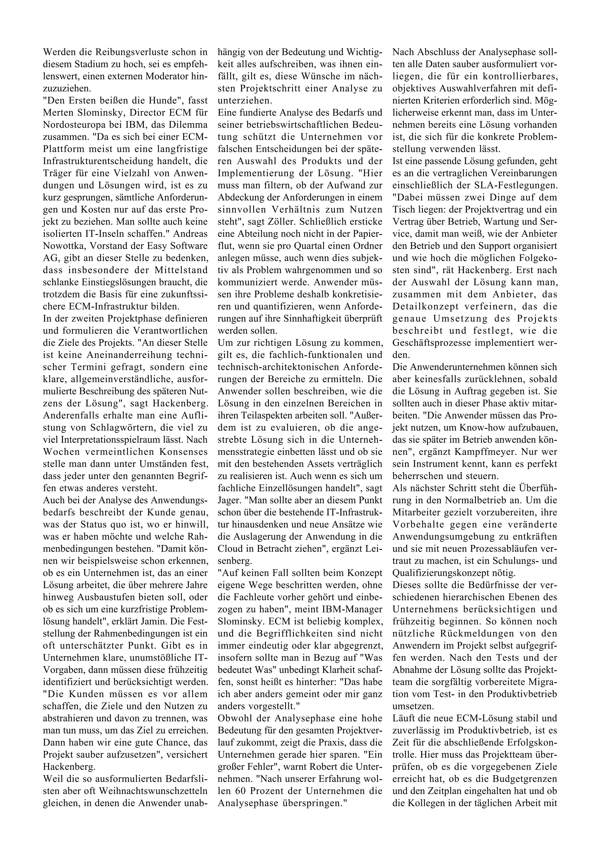 Werden die Reibungsverluste schon in        hängig von der Bedeutung und Wichtig-       Nach Abschluss der Analysephase soll-
diesem Stadium zu hoch, sei es empfeh-      keit alles aufschreiben, was ihnen ein-     ten alle Daten sauber ausformuliert vor-
lenswert, einen externen Moderator hin-     fällt, gilt es, diese Wünsche im näch-      liegen, die für ein kontrollierbares,
zuzuziehen.                                 sten Projektschritt einer Analyse zu        objektives Auswahlverfahren mit defi-
"Den Ersten beißen die Hunde", fasst        unterziehen.                                nierten Kriterien erforderlich sind. Mög-
Merten Slominsky, Director ECM für          Eine fundierte Analyse des Bedarfs und      licherweise erkennt man, dass im Unter-
Nordosteuropa bei IBM, das Dilemma          seiner betriebswirtschaftlichen Bedeu-      nehmen bereits eine Lösung vorhanden
zusammen. "Da es sich bei einer ECM-        tung schützt die Unternehmen vor            ist, die sich für die konkrete Problem-
Plattform meist um eine langfristige        falschen Entscheidungen bei der späte-      stellung verwenden lässt.
Infrastrukturentscheidung handelt, die      ren Auswahl des Produkts und der            Ist eine passende Lösung gefunden, geht
Träger für eine Vielzahl von Anwen-         Implementierung der Lösung. "Hier           es an die vertraglichen Vereinbarungen
dungen und Lösungen wird, ist es zu         muss man filtern, ob der Aufwand zur        einschließlich der SLA-Festlegungen.
kurz gesprungen, sämtliche Anforderun-      Abdeckung der Anforderungen in einem        "Dabei müssen zwei Dinge auf dem
gen und Kosten nur auf das erste Pro-       sinnvollen Verhältnis zum Nutzen            Tisch liegen: der Projektvertrag und ein
jekt zu beziehen. Man sollte auch keine     steht", sagt Zöller. Schließlich ersticke   Vertrag über Betrieb, Wartung und Ser-
isolierten IT-Inseln schaffen." Andreas     eine Abteilung noch nicht in der Papier-    vice, damit man weiß, wie der Anbieter
Nowottka, Vorstand der Easy Software        flut, wenn sie pro Quartal einen Ordner     den Betrieb und den Support organisiert
AG, gibt an dieser Stelle zu bedenken,      anlegen müsse, auch wenn dies subjek-       und wie hoch die möglichen Folgeko-
dass insbesondere der Mittelstand           tiv als Problem wahrgenommen und so         sten sind", rät Hackenberg. Erst nach
schlanke Einstiegslösungen braucht, die     kommuniziert werde. Anwender müs-           der Auswahl der Lösung kann man,
trotzdem die Basis für eine zukunftssi-     sen ihre Probleme deshalb konkretisie-      zusammen mit dem Anbieter, das
chere ECM-Infrastruktur bilden.             ren und quantifizieren, wenn Anforde-       Detailkonzept verfeinern, das die
In der zweiten Projektphase definieren      rungen auf ihre Sinnhaftigkeit überprüft    genaue Umsetzung des Projekts
und formulieren die Verantwortlichen        werden sollen.                              beschreibt und festlegt, wie die
die Ziele des Projekts. "An dieser Stelle   Um zur richtigen Lösung zu kommen,          Geschäftsprozesse implementiert wer-
ist keine Aneinanderreihung techni-         gilt es, die fachlich-funktionalen und      den.
scher Termini gefragt, sondern eine         technisch-architektonischen Anforde-        Die Anwenderunternehmen können sich
klare, allgemeinverständliche, ausfor-      rungen der Bereiche zu ermitteln. Die       aber keinesfalls zurücklehnen, sobald
mulierte Beschreibung des späteren Nut-     Anwender sollen beschreiben, wie die        die Lösung in Auftrag gegeben ist. Sie
zens der Lösung", sagt Hackenberg.          Lösung in den einzelnen Bereichen in        sollten auch in dieser Phase aktiv mitar-
Anderenfalls erhalte man eine Aufli-        ihren Teilaspekten arbeiten soll. "Außer-   beiten. "Die Anwender müssen das Pro-
stung von Schlagwörtern, die viel zu        dem ist zu evaluieren, ob die ange-         jekt nutzen, um Know-how aufzubauen,
viel Interpretationsspielraum lässt. Nach   strebte Lösung sich in die Unterneh-        das sie später im Betrieb anwenden kön-
Wochen vermeintlichen Konsenses             mensstrategie einbetten lässt und ob sie    nen", ergänzt Kampffmeyer. Nur wer
stelle man dann unter Umständen fest,       mit den bestehenden Assets verträglich      sein Instrument kennt, kann es perfekt
dass jeder unter den genannten Begrif-      zu realisieren ist. Auch wenn es sich um    beherrschen und steuern.
fen etwas anderes versteht.                 fachliche Einzellösungen handelt", sagt     Als nächster Schritt steht die Überfüh-
Auch bei der Analyse des Anwendungs-        Jager. "Man sollte aber an diesem Punkt     rung in den Normalbetrieb an. Um die
bedarfs beschreibt der Kunde genau,         schon über die bestehende IT-Infrastruk-    Mitarbeiter gezielt vorzubereiten, ihre
was der Status quo ist, wo er hinwill,      tur hinausdenken und neue Ansätze wie       Vorbehalte gegen eine veränderte
was er haben möchte und welche Rah-         die Auslagerung der Anwendung in die        Anwendungsumgebung zu entkräften
menbedingungen bestehen. "Damit kön-        Cloud in Betracht ziehen", ergänzt Lei-     und sie mit neuen Prozessabläufen ver-
nen wir beispielsweise schon erkennen,      senberg.                                    traut zu machen, ist ein Schulungs- und
ob es ein Unternehmen ist, das an einer     "Auf keinen Fall sollten beim Konzept       Qualifizierungskonzept nötig.
Lösung arbeitet, die über mehrere Jahre     eigene Wege beschritten werden, ohne        Dieses sollte die Bedürfnisse der ver-
hinweg Ausbaustufen bieten soll, oder       die Fachleute vorher gehört und einbe-      schiedenen hierarchischen Ebenen des
ob es sich um eine kurzfristige Problem-    zogen zu haben", meint IBM-Manager          Unternehmens berücksichtigen und
lösung handelt", erklärt Jamin. Die Fest-   Slominsky. ECM ist beliebig komplex,        frühzeitig beginnen. So können noch
stellung der Rahmenbedingungen ist ein      und die Begrifflichkeiten sind nicht        nützliche Rückmeldungen von den
oft unterschätzter Punkt. Gibt es in        immer eindeutig oder klar abgegrenzt,       Anwendern im Projekt selbst aufgegrif-
Unternehmen klare, unumstößliche IT-        insofern sollte man in Bezug auf "Was       fen werden. Nach den Tests und der
Vorgaben, dann müssen diese frühzeitig      bedeutet Was" unbedingt Klarheit schaf-     Abnahme der Lösung sollte das Projekt-
identifiziert und berücksichtigt werden.    fen, sonst heißt es hinterher: "Das habe    team die sorgfältig vorbereitete Migra-
"Die Kunden müssen es vor allem             ich aber anders gemeint oder mir ganz       tion vom Test- in den Produktivbetrieb
schaffen, die Ziele und den Nutzen zu       anders vorgestellt."                        umsetzen.
abstrahieren und davon zu trennen, was      Obwohl der Analysephase eine hohe           Läuft die neue ECM-Lösung stabil und
man tun muss, um das Ziel zu erreichen.     Bedeutung für den gesamten Projektver-      zuverlässig im Produktivbetrieb, ist es
Dann haben wir eine gute Chance, das        lauf zukommt, zeigt die Praxis, dass die    Zeit für die abschließende Erfolgskon-
Projekt sauber aufzusetzen", versichert     Unternehmen gerade hier sparen. "Ein        trolle. Hier muss das Projektteam über-
Hackenberg.                                 großer Fehler", warnt Robert die Unter-     prüfen, ob es die vorgegebenen Ziele
Weil die so ausformulierten Bedarfsli-      nehmen. "Nach unserer Erfahrung wol-        erreicht hat, ob es die Budgetgrenzen
sten aber oft Weihnachtswunschzetteln       len 60 Prozent der Unternehmen die          und den Zeitplan eingehalten hat und ob
gleichen, in denen die Anwender unab-       Analysephase überspringen."                 die Kollegen in der täglichen Arbeit mit
 