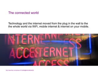 The connected world <ul><li>Technology and the internet moved from the plug in the wall to the the whole world via WiFi, m...