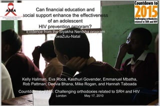 Can financial education and social support enhance the effectiveness of an adolescent HIV prevention program?Evidence from the Siyakha Nentsha program in KwaZulu-Natal Kelly Hallman, Eva Roca, Kasthuri Govender, Emmanuel Mbatha,  Rob Pattman, DeeviaBhana, Mike Rogan, and Hannah Taboada  Countdown to 2015: Challenging orthodoxies related to SRH and HIV   London		May 17, 2010 