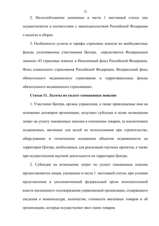 12
    2. Налогообложение указанных в части 1 настоящей статьи лиц

осуществляется в соответствии с законодательством Российской Федерации

о налогах и сборах.

    3. Особенности уплаты и тарифы страховых взносов во внебюджетные

фонды, уплачиваемые участниками Центра,      определяются Федеральным

законом «О страховых взносах в Пенсионный фонд Российской Федерации,

Фонд социального страхования Российской Федерации, Федеральный фонд

обязательного   медицинского   страхования   и   территориальные   фонды

обязательного медицинского страхования».

    Статья 11. Льготы по уплате таможенных пошлин

    1. Участники Центра, органы управления, а также привлекаемые ими на

основании договоров организации, получают субсидии в целях возмещения

затрат на уплату таможенных пошлин в отношении товаров, за исключением

подакцизных, ввозимых для целей их использования при строительстве,

оборудовании и техническом оснащении объектов недвижимости на

территории Центра, необходимых для реализации научных проектов, а также

при осуществлении научной деятельности на территории Центра.

    2. Субсидии на возмещение затрат по уплате таможенных пошлин

предоставляются лицам, указанным в части 1 настоящей статьи, при условии

представления в уполномоченный федеральный орган исполнительной

власти письменного подтверждения управляющей организации, содержащего

сведения о номенклатуре, количестве, стоимости ввезенных товаров и об

организациях, которые осуществляют ввоз таких товаров.
 