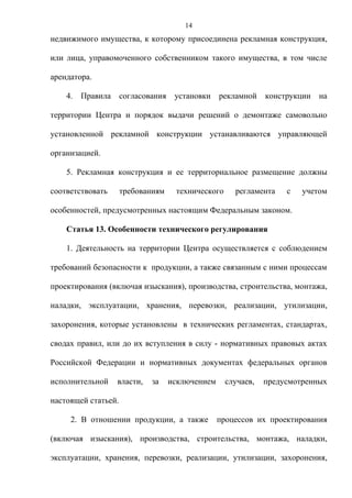 14
недвижимого имущества, к которому присоединена рекламная конструкция,

или лица, управомоченного собственником такого имущества, в том числе

арендатора.

    4.   Правила     согласования    установки    рекламной    конструкции   на

территории Центра и порядок выдачи решений о демонтаже самовольно

установленной рекламной конструкции устанавливаются управляющей

организацией.

    5. Рекламная конструкция и ее территориальное размещение должны

соответствовать      требованиям     технического     регламента    с   учетом

особенностей, предусмотренных настоящим Федеральным законом.

    Статья 13. Особенности технического регулирования

    1. Деятельность на территории Центра осуществляется с соблюдением

требований безопасности к продукции, а также связанным с ними процессам

проектирования (включая изыскания), производства, строительства, монтажа,

наладки, эксплуатации, хранения, перевозки, реализации, утилизации,

захоронения, которые установлены в технических регламентах, стандартах,

сводах правил, или до их вступления в силу - нормативных правовых актах

Российской Федерации и нормативных документах федеральных органов

исполнительной     власти,   за     исключением     случаев,   предусмотренных

настоящей статьей.

     2. В отношении продукции, а также            процессов их проектирования

(включая изыскания), производства, строительства, монтажа, наладки,

эксплуатации, хранения, перевозки, реализации, утилизации, захоронения,
 