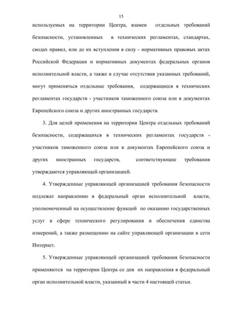 15
используемых на территории Центра, взамен          отдельных требований

безопасности, установленных      в технических регламентах, стандартах,

сводах правил, или до их вступления в силу - нормативных правовых актах

Российской Федерации и нормативных документах федеральных органов

исполнительной власти, а также в случае отсутствия указанных требований,

могут применяться отдельные требования,     содержащиеся в технических

регламентах государств - участников таможенного союза или в документах

Европейского союза и других иностранных государств.

    3. Для целей применения на территории Центра отдельных требований

безопасности, содержащихся в технических регламентах государств -

участников таможенного союза или в документах Европейского союза и

других      иностранных   государств,     соответствующие      требования

утверждаются управляющей организацией.

    4. Утвержденные управляющей организацией требования безопасности

подлежат направлению в федеральный орган исполнительной              власти,

уполномоченный на осуществление функций по оказанию государственных

услуг в сфере технического регулирования и обеспечения единства

измерений, а также размещению на сайте управляющей организации в сети

Интернет.

    5. Утвержденные управляющей организацией требования безопасности

применяются на территории Центра со дня их направления в федеральный

орган исполнительной власти, указанный в части 4 настоящей статьи.
 