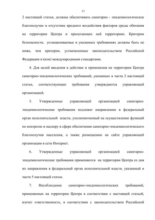 17
2 настоящей статьи, должны обеспечивать санитарно - эпидемиологическое

благополучие и отсутствие вредного воздействия факторов среды обитания

на территории Центра и прилегающих ней территориях. Критерии

безопасности, устанавливаемые в указанных требованиях должны быть не

ниже,     чем   критерии,   установленные    законодательством    Российской

Федерации и (или) международными стандартами.

    4. Для целей введения в действие и применения на территории Центра

санитарно-эпидемиологических требований, указанных в части 2 настоящей

статьи,    соответствующие      требования    утверждаются       управляющей

организацией.

    5.      Утвержденные       управляющей      организацией       санитарно-

эпидемиологические требования подлежат направлению в федеральный

орган исполнительной власти, уполномоченный на осуществление функций

по контролю и надзору в сфере обеспечения санитарно-эпидемиологического

благополучия населения, а также размещению на сайте управляющей

организации в сети Интернет.

    6.      Утвержденные       управляющей      организацией       санитарно-

эпидемиологические требования применяются на территории Центра со дня

их направления в федеральный орган исполнительной власти, указанный в

части 5 настоящей статьи.

    7.     Несоблюдение       санитарно-эпидемиологических        требований,

применяемых на территории Центра в соответствии с настоящей статьей,

влечет ответственность, в соответствии с законодательством Российской
 