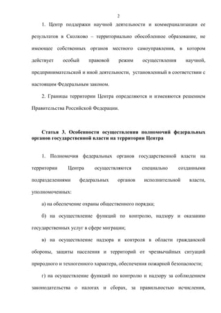 2
    1. Центр поддержки научной деятельности и коммерциализации ее

результатов в Сколково – территориально обособленное образование, не

имеющее собственных органов местного самоуправления, в котором

действует    особый      правовой   режим     осуществления     научной,

предпринимательской и иной деятельности, установленный в соответствии с

настоящим Федеральным законом.

    2. Границы территории Центра определяются и изменяются решением

Правительства Российской Федерации.



    Статья 3. Особенности осуществления полномочий федеральных
органов государственной власти на территории Центра


    1. Полномочия федеральных органов государственной власти на

территории     Центра      осуществляются     специально      созданными

подразделениями       федеральных   органов   исполнительной      власти,

уполномоченных:

    а) на обеспечение охраны общественного порядка;

    б) на осуществление функций по контролю, надзору и оказанию

государственных услуг в сфере миграции;

    в) на осуществление надзора и контроля в области гражданской

обороны, защиты населения и территорий от чрезвычайных ситуаций

природного и техногенного характера, обеспечения пожарной безопасности;

    г) на осуществление функций по контролю и надзору за соблюдением

законодательства о налогах и сборах, за правильностью исчисления,
 