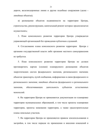 21
дороги, железнодорожные линии и другие подобные сооружения (далее -

линейные объекты);

    в)   размещение     объектов   недвижимости   на    территории    Центра,

строительство, реконструкцию, капитальный ремонт которых предполагается

осуществлять;

    3. План комплексного развития территории Центра утверждается

управляющей организацией без проведения публичных слушаний.

    4. Согласование плана комплексного развития территории           Центра с

органами государственной власти либо органами местного самоуправления

не требуется.

    5. План комплексного развития территории Центра не должен

противоречить      картам   (схемам)   планируемого    размещения    объектов

энергетических систем федерального значения, регионального значения;

объектов транспорта, путей сообщения, информатики и связи федерального и

регионального значения; линейных объектов федерального и регионального

значения,       обеспечивающих     деятельность   субъектов    естественных

монополий.

    6. На территории Центра не применяются документация по планировке

территории муниципальных образований, в том числе проекты планировки

территории, проекты межевания территории, а также градостроительные

планы земельных участков.

    7. На территории Центра не применяются правила землепользования и

застройки, в том числе порядок их применения и внесения изменений в
 
