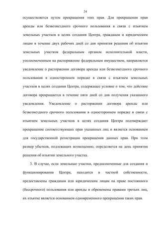 24
осуществляется путем прекращения этих прав. Для прекращения прав

аренды или безвозмездного срочного пользования в связи с изъятием

земельных участков в целях создания Центра, гражданам и юридическим

лицам в течение двух рабочих дней со дня принятия решения об изъятии

земельных   участков    федеральным          органом   исполнительной    власти,

уполномоченным на распоряжение федеральным имуществом, направляется

уведомление о расторжении договора аренды или безвозмездного срочного

пользования в одностороннем порядке в связи с изъятием земельных

участков в целях создания Центра, содержащее условие о том, что действие

договора прекращается в течение пяти дней со дня получения указанного

уведомления.   Уведомление       о     расторжении     договора    аренды   или

безвозмездного срочного пользования в одностороннем порядке в связи с

изъятием земельных участков в целях создания Центра подтверждает

прекращение соответствующих прав указанных лиц и является основанием

для государственной регистрации прекращения данных прав. При этом

размер убытков, подлежащих возмещению, определяется на день принятия

решения об изъятии земельного участка.

    3. В случае, если земельные участки, предназначенные для создания и

функционирования       Центра,       находятся    в    частной    собственности,

предоставлены гражданам или юридическим лицам на праве постоянного

(бессрочного) пользования или аренды и обременены правами третьих лиц,

их изъятие является основанием одновременного прекращения таких прав.
 