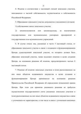 25
      4. Изъятие в соответствии с настоящей статьей земельных участков,

находящихся в частной собственности, осуществляется в собственность

Российской Федерации.

      5. Образование земельного участка допускается с письменного согласия:

      1) собственника такого земельного участка;

      2)   землепользователя      или    землевладельца,        за    исключением

государственных      или    муниципальных        унитарных       предприятий     и

государственных или муниципальных учреждений.

      6. В случае отказа лиц, указанных в части 5 настоящей статьи, от

образования земельного участка в связи с созданием и функционированием

Центра существующий земельный участок, из которого должен быть

образован земельный участок, также подлежит изъятию в целях создания

Центра, на основании решения об изъятии, предусмотренного частью 8

настоящей статьи.

      7. Решение об изъятии земельных участков и (или) расположенных на

них    иных   объектов     недвижимого       имущества   в    целях   создания   и

функционирования         Центра   принимается       на       основании    решения

Правительства Российской Федерации об определении (изменении) границ

Центра. При этом для принятия указанного решения не требуется

осуществления государственного учета указанных земельных участков и

(или) расположенных на них иных объектов недвижимого имущества в связи

с уточнением их характеристик, в том числе в связи с уточнением вносимых
 
