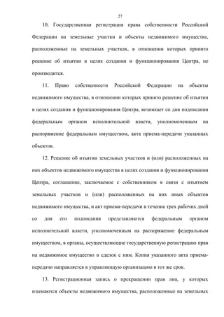 27
     10. Государственная регистрация права собственности Российской

Федерации на земельные участки и объекты недвижимого имущества,

расположенные на земельных участках, в отношении которых принято

решение об изъятии в целях создания и функционирования Центра, не

производится.

     11.    Право    собственности     Российской     Федерации   на   объекты

недвижимого имущества, в отношении которых принято решение об изъятии

в целях создания и функционирования Центра, возникает со дня подписания

федеральным        органом   исполнительной    власти,     уполномоченным   на

распоряжение федеральным имуществом, акта приема-передачи указанных

объектов.

     12. Решение об изъятии земельных участков и (или) расположенных на

них объектов недвижимого имущества в целях создания и функционирования

Центра, соглашение, заключаемое с собственником в связи с изъятием

земельных участков и (или) расположенных на них иных объектов

недвижимого имущества, и акт приема-передачи в течение трех рабочих дней

со   дня     его     подписания      представляются      федеральным   органом

исполнительной власти, уполномоченным на распоряжение федеральным

имуществом, в органы, осуществляющие государственную регистрацию прав

на недвижимое имущество и сделок с ним. Копия указанного акта приема-

передачи направляется в управляющую организацию в тот же срок.

     13. Регистрационная запись о прекращении прав лиц, у которых

изымаются объекты недвижимого имущества, расположенные на земельных
 