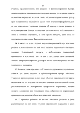 28
участках, предназначенных для создания и функционирования Центра,

вносится органом, осуществляющим государственную регистрацию прав на

недвижимое имущество и сделок с ним, в Единый государственный реестр

прав на недвижимое имущество и сделок с ним в течение трех рабочих дней

со дня поступления указанных решения об изъятии в целях создания и

функционирования Центра, соглашения, заключаемого с собственником в

связи с изъятием имущества, и акта приема-передачи, если иное не

предусмотрено настоящим Федеральным законом.

    14. Изъятые для целей создания и функционирования Центра земельные

участки и расположенные на них иные объекты недвижимого имущества

подлежат   безвозмездной   передаче    в   собственность   управляющей

организации в недельный срок со дня осуществления регистрационной

записи о прекращении прав лиц, у которых изъяты соответствующие объекты

недвижимого имущества.

    15. Безвозмездная передача в собственность управляющей организации

изъятых для целей создания и функционирования Центра земельных

участков и расположенных на них иных объектов недвижимого имущества

осуществляется по решению, федерального органа исполнительной власти,

уполномоченного на распоряжение федеральным имуществом, которое

является основанием для регистрации права собственности управляющей

организации на указанные объекты недвижимого имущества.

    16. О принятом решении об изъятии земельных участков и (или)

расположенных на них иных объектов недвижимого имущества в целях
 