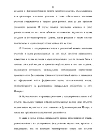 29
создания и функционирования Центра землепользователи, землевладельцы

или арендаторы земельных участков, а также собственники земельных

участков уведомляются в течение семи рабочих дней со дня принятия

указанного решения. В случае изъятия земельных участков и (или)

расположенных на них иных объектов недвижимого имущества в целях

создания и функционирования Центра, копия решения о таком изъятии

направляется в управляющую организацию в тот же срок.

    17. Решение о резервировании земель и решение об изъятии земельных

участков и (или) расположенных на них иных объектов недвижимого

имущества в целях создания и функционирования Центра должны быть в

течение семи дней со дня их принятия опубликованы в печатном издании,

являющемся   источником    официального   опубликования   нормативных

правовых актов федеральных органов исполнительной власти, и размещены

на официальном сайте федерального органа исполнительной власти,

уполномоченного на распоряжение федеральным имуществом в сети

Интернет.

    18. В уведомлениях о принятых решениях о резервировании земель и об

изъятии земельных участков и (или) расположенных на них иных объектов

недвижимого имущества в целях создания и функционирования Центра, а

также при публикации таких решений указываются:

    1) место и время приема федерального органа исполнительной власти,

уполномоченного на распоряжение федеральным имуществом, граждан и

юридических лиц по вопросам резервирования земель или изъятия
 