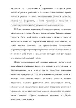 31
документов для осуществления государственного кадастрового учета

земельных участков, участвовать в согласовании местоположения границ

земельных участков от имени правообладателей указанных земельных

участков    без   доверенности,     а    также   обращаться   с   заявлением   о

государственном кадастровом учете указанных земельных участков.

    21. Отсутствие кадастровых сведений о земельном участке, в отношении

которого принято решение об изъятии в целях создания и функционирования

Центра, в объеме, необходимом в соответствии с частью 4 статьи 14

Федерального закона «О государственном кадастре недвижимости», не

может      являться    основанием       для    приостановления    осуществления

государственной регистрации прав на указанный земельный участок в связи с

его изъятием либо отказа в осуществлении государственной регистрации

прав на указанный земельный участок.

    22. Для определения рыночной стоимости земельных участков и (или)

иных объектов недвижимого имущества, изымаемых в целях создания и

функционирования Центра, а также убытков, подлежащих возмещению

правообладателям указанных объектов недвижимого имущества в связи с их

изъятием, после принятия решения об изъятии указанных объектов

недвижимого имущества федеральный орган исполнительной власти,

уполномоченный на распоряжение федеральным имуществом, совместно с

управляющей организацией заключает договор с оценщиком на проведение

оценки     указанных    объектов        недвижимого   имущества    и   убытков,

причиненных таким изъятием.
 