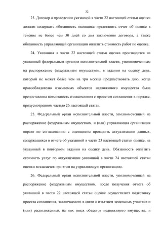 32
    23. Договор о проведении указанной в части 22 настоящей статьи оценки

должен содержать обязанность оценщика представить отчет об оценке в

течение не более чем 30 дней со дня заключения договора, а также

обязанность управляющей организации оплатить стоимость работ по оценке.

    24. Указанная в части 22 настоящей статьи оценка производится на

указанный федеральным органом исполнительной власти, уполномоченным

на распоряжение федеральным имуществом, в задании на оценку день,

который не может более чем на три месяца предшествовать дню, когда

правообладателю изымаемых объектов недвижимого имущества была

предоставлена возможность ознакомления с проектом соглашения в порядке,

предусмотренном частью 26 настоящей статьи.

    25. Федеральный орган исполнительной власти, уполномоченный на

распоряжение федеральным имуществом, и (или) управляющая организация

вправе по согласованию с оценщиком проводить актуализацию данных,

содержащихся в отчете об указанной в части 23 настоящей статьи оценке, на

указанный в повторном задании на оценку день. Обязанность оплатить

стоимость услуг по актуализации указанной в части 24 настоящей статьи

оценки возлагается при этом на управляющую организацию.

    26. Федеральный орган исполнительной власти, уполномоченный на

распоряжение федеральным имуществом, после получения отчета об

указанной в части 22 настоящей статьи оценке осуществляет подготовку

проекта соглашения, заключаемого в связи с изъятием земельных участков и

(или) расположенных на них иных объектов недвижимого имущества, и
 