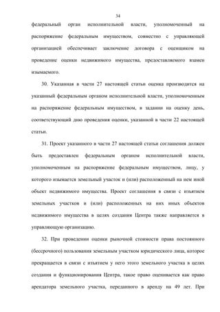 34
федеральный      орган   исполнительной        власти,   уполномоченный      на

распоряжение     федеральным    имуществом,       совместно     с   управляющей

организацией     обеспечивает   заключение       договора   с   оценщиком    на

проведение оценки недвижимого имущества, предоставляемого взамен

изымаемого.

    30. Указанная в части 27 настоящей статьи оценка производится на

указанный федеральным органом исполнительной власти, уполномоченным

на распоряжение федеральным имуществом, в задании на оценку день,

соответствующий дню проведения оценки, указанной в части 22 настоящей

статьи.

    31. Проект указанного в части 27 настоящей статьи соглашения должен

быть      предоставлен   федеральным        органом   исполнительной     власти,

уполномоченным на распоряжение федеральным имуществом, лицу, у

которого изымается земельный участок и (или) расположенный на нем иной

объект недвижимого имущества. Проект соглашения в связи с изъятием

земельных участков и (или) расположенных на них иных объектов

недвижимого имущества в целях создания Центра также направляется в

управляющую организацию.

    32. При проведении оценки рыночной стоимости права постоянного

(бессрочного) пользования земельным участком юридического лица, которое

прекращается в связи с изъятием у него этого земельного участка в целях

создания и функционирования Центра, такое право оценивается как право

арендатора земельного участка, переданного в аренду на 49 лет. При
 