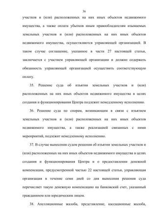36
участков и (или) расположенных на них иных объектов недвижимого

имущества, а также оплата убытков иным правообладателям изымаемых

земельных участков и (или) расположенных на них иных объектов

недвижимого имущества, осуществляются управляющей организацией. В

таком случае соглашение, указанное в части 27 настоящей статьи,

заключается с участием управляющей организации и должно содержать

обязанность управляющей организацией осуществить соответствующую

оплату.

    35.   Решение   суда   об   изъятии     земельных   участков    и   (или)

расположенных на них иных объектов недвижимого имущества в целях

создания и функционирования Центра подлежит немедленному исполнению.

    36. Решение суда по спорам, возникающим в связи с изъятием

земельных участков и (или) расположенных на них иных объектов

недвижимого   имущества,    а   также     реализацией   связанных   с   ними

мероприятий, подлежит немедленному исполнению.

    37. В случае вынесения судом решения об изъятии земельных участков и

(или) расположенных на них иных объектов недвижимого имущества в целях

создания и функционирования Центра и о предоставлении денежной

компенсации, предусмотренной частью 22 настоящей статьи, управляющая

организация в течение семи дней со дня вынесения решения суда

перечисляет такую денежную компенсацию на банковский счет, указанный

гражданином или юридическим лицом.

    38. Апелляционные жалоба, представление, кассационные жалоба,
 