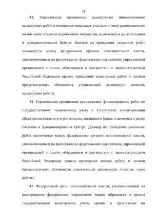 38
    43.   Управляющая     организация       осуществляет     финансирование

кадастровых работ в отношении земельных участков и (или) расположенных

на них иных объектов недвижимого имущества, изымаемых в целях создания

и функционирования Центра. Договор на проведение указанных работ

заключается   между   федеральным        органом   исполнительной    власти,

уполномоченным на распоряжение федеральным имуществом, управляющей

организацией и лицом, обладающим в соответствии с законодательством

Российской Федерации правом проведения кадастровых работ, и должен

предусматривать    обязанность    управляющей         организации   оплатить

кадастровые работы.

    44. Управляющая организация осуществляет финансирование работ по

государственному техническому учету и технической инвентаризации

объектов капитального строительства, жилищного фонда, изымаемых в целях

создания и функционирования Центра. Договор на проведение указанных

работ заключается между федеральным органом исполнительной власти,

уполномоченным на распоряжение федеральным имуществом, управляющей

организацией и лицом, обладающим в соответствии с законодательством

Российской Федерации правом проведения данных работ, и должен

предусматривать обязанность управляющей организации оплатить такие

работы.

    45. Федеральный орган исполнительной власти, уполномоченный на

распоряжение федеральным имуществом, вправе обращаться в органы

государственного   кадастрового   учета,     органы     и   организации   по
 