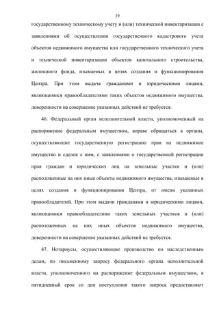 39
государственному техническому учету и (или) технической инвентаризации с

заявлениями об осуществлении государственного кадастрового учета

объектов недвижимого имущества или государственного технического учета

и технической инвентаризации объектов капитального строительства,

жилищного фонда, изымаемых в целях создания и функционирования

Центра.   При   этом   выдача   гражданами     и    юридическими    лицами,

являющимися правообладателями таких объектов недвижимого имущества,

доверенности на совершение указанных действий не требуется.

    46. Федеральный орган исполнительной власти, уполномоченный на

распоряжение федеральным имуществом, вправе обращаться в органы,

осуществляющие государственную регистрацию прав на недвижимое

имущество и сделок с ним, с заявлениями о государственной регистрации

прав граждан и юридических лиц на земельные участки и (или)

расположенные на них иные объекты недвижимого имущества, изымаемые в

целях создания и функционирования Центра, от имени указанных

правообладателей. При этом выдачи гражданами и юридическими лицами,

являющимися правообладателями таких земельных участков и (или)

расположенных    на    них   иных   объектов       недвижимого   имущества,

доверенности на совершение указанных действий не требуется.

    47. Нотариусы, осуществляющие производство по наследственным

делам, по письменному запросу федерального органа исполнительной

власти, уполномоченного на распоряжение федеральным имуществом, в

пятидневный срок со дня поступления такого запроса предоставляют
 