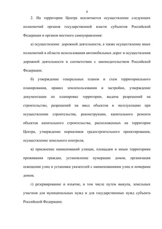 4
    2. На территории Центра исключается осуществление следующих

полномочий       органов    государственной       власти     субъектов     Российской

Федерации и органов местного самоуправления:

    а) осуществление дорожной деятельности, а также осуществление иных

полномочий в области использования автомобильных дорог и осуществления

дорожной деятельности в соответствии с законодательством Российской

Федерации;

    б)   утверждение        генеральных       планов   и    схем    территориального

планирования,      правил     землепользования         и   застройки,     утверждение

документации      по   планировке      территории,         выдача    разрешений    на

строительство,     разрешений     на   ввод      объектов    в     эксплуатацию   при

осуществлении      строительства,      реконструкции,        капитального     ремонта

объектов капитального строительства, расположенных на территории

Центра, утверждение нормативов градостроительного проектирования,

осуществление земельного контроля;

    в) присвоение наименований улицам, площадям и иным территориям

проживания       граждан,    установление       нумерации        домов,   организация

освещения улиц и установки указателей с наименованиями улиц и номерами

домов;

    г) резервирование и изъятие, в том числе путем выкупа, земельных

участков для муниципальных нужд и для государственных нужд субъекта

Российской Федерации;
 