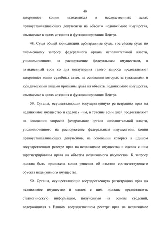 40
заверенные       копии     находящихся         в      наследственных      делах

правоустанавливающих документов на объекты недвижимого имущества,

изымаемые в целях создания и функционирования Центра.

    48. Суды общей юрисдикции, арбитражные суды, третейские суды по

письменному      запросу   федерального   органа      исполнительной     власти,

уполномоченного      на    распоряжение       федеральным     имуществом,      в

пятидневный срок со дня поступления такого запроса предоставляют

заверенные копии судебных актов, на основании которых за гражданами и

юридическими лицами признаны права на объекты недвижимого имущества,

изымаемые в целях создания и функционирования Центра.

    59. Органы, осуществляющие государственную регистрацию прав на

недвижимое имущество и сделок с ним, в течение семи дней предоставляют

на основании запросов федерального органа исполнительной власти,

уполномоченного на распоряжение федеральным имуществом, копии

правоустанавливающих документов, на основании которых в Едином

государственном реестре прав на недвижимое имущество и сделок с ним

зарегистрированы права на объекты недвижимого имущества. К запросу

должна быть приложена копия решения об изъятии соответствующего

объекта недвижимого имущества.

    50. Органы, осуществляющие государственную регистрацию прав на

недвижимое    имущество      и   сделок   с    ним,    должны   предоставлять

статистическую      информацию,     полученную        на    основе     сведений,

содержащихся в Едином государственном реестре прав на недвижимое
 