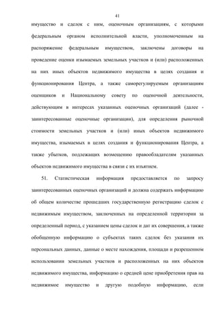 41
имущество и сделок с ним, оценочным организациям, с которыми

федеральным       органом     исполнительной    власти,   уполномоченным      на

распоряжение       федеральным      имуществом,      заключены    договоры    на

проведение оценки изымаемых земельных участков и (или) расположенных

на них иных объектов недвижимого имущества в целях создания и

функционирования Центра, а также саморегулируемым организациям

оценщиков     и    Национальному      совету    по    оценочной   деятельности,

действующим в интересах указанных оценочных организаций (далее -

заинтересованные оценочные организации), для определения рыночной

стоимости земельных участков и (или) иных объектов недвижимого

имущества, изымаемых в целях создания и функционирования Центра, а

также убытков, подлежащих возмещению правообладателям указанных

объектов недвижимого имущества в связи с их изъятием.

    51.   Статистическая        информация     предоставляется     по   запросу

заинтересованных оценочных организаций и должна содержать информацию

об общем количестве прошедших государственную регистрацию сделок с

недвижимым имуществом, заключенных на определенной территории за

определенный период, с указанием цены сделок и дат их совершения, а также

обобщенную информацию о субъектах таких сделок без указания их

персональных данных, данные о месте нахождения, площади и разрешенном

использовании земельных участков и расположенных на них объектов

недвижимого имущества, информацию о средней цене приобретения прав на

недвижимое        имущество     и   другую     подобную    информацию,       если
 