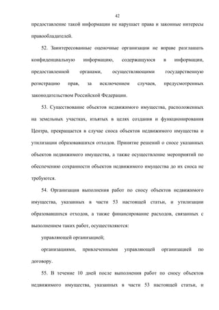 42
предоставление такой информации не нарушает права и законные интересы

правообладателей.

    52. Заинтересованные оценочные организации не вправе разглашать

конфиденциальную        информацию,        содержащуюся    в    информации,

предоставленной        органами,   осуществляющими          государственную

регистрацию    прав,      за   исключением      случаев,   предусмотренных

законодательством Российской Федерации.

    53. Существование объектов недвижимого имущества, расположенных

на земельных участках, изъятых в целях создания и функционирования

Центра, прекращается в случае сноса объектов недвижимого имущества и

утилизации образовавшихся отходов. Принятие решений о сносе указанных

объектов недвижимого имущества, а также осуществление мероприятий по

обеспечению сохранности объектов недвижимого имущества до их сноса не

требуются.

    54. Организация выполнения работ по сносу объектов недвижимого

имущества, указанных в части 53 настоящей статьи, и утилизации

образовавшихся отходов, а также финансирование расходов, связанных с

выполнением таких работ, осуществляются:

    управляющей организацией;

    организациями,      привлеченными      управляющей     организацией   по

договору.

    55. В течение 10 дней после выполнения работ по сносу объектов

недвижимого имущества, указанных в части 53 настоящей статьи, и
 