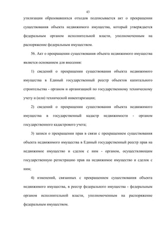 43
утилизации образовавшихся отходов подписывается акт о прекращении

существования объекта недвижимого имущества, который утверждается

федеральным       органом   исполнительной        власти,   уполномоченным   на

распоряжение федеральным имуществом.

    56. Акт о прекращении существования объекта недвижимого имущества

является основанием для внесения:

    1) сведений о прекращении существования объекта недвижимого

имущества в Единый государственный реестр объектов капитального

строительства - органом и организацией по государственному техническому

учету и (или) технической инвентаризации;

    2) сведений о прекращении существования объекта недвижимого

имущества     в    государственный      кадастр     недвижимости    -   органом

государственного кадастрового учета;

    3) записи о прекращении прав в связи с прекращением существования

объекта недвижимого имущества в Единый государственный реестр прав на

недвижимое имущество и сделок с ним - органом, осуществляющим

государственную регистрацию прав на недвижимое имущество и сделок с

ним;

    4) изменений, связанных с прекращением существования объекта

недвижимого имущества, в реестр федерального имущества - федеральным

органом   исполнительной      власти,    уполномоченным       на   распоряжение

федеральным имуществом.
 