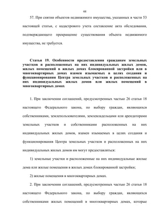 44
    57. При снятии объектов недвижимого имущества, указанных в части 53

настоящей статьи, с кадастрового учета составление акта обследования,

подтверждающего    прекращение       существования      объекта    недвижимого

имущества, не требуется.



    Статья 19. Особенности предоставления гражданам земельных
участков и расположенных на них индивидуальных жилых домов,
жилых помещений в жилых домах блокированной застройки или в
многоквартирных домах взамен изымаемых в целях создания и
функционирования Центра земельных участков и расположенных на
них индивидуальных жилых домов или жилых помещений в
многоквартирных домах


    1. При заключении соглашений, предусмотренных частью 26 статьи 18

настоящего   Федерального      закона,    по   выбору   граждан,   являющихся

собственниками, землепользователями, землевладельцами или арендаторами

земельных    участков      и   собственниками      расположенных      на   них

индивидуальных жилых домов, взамен изымаемых в целях создания и

функционирования Центра земельных участков и расположенных на них

индивидуальных жилых домов им могут предоставляться:

    1) земельные участки и расположенные на них индивидуальные жилые

дома или жилые помещения в жилых домах блокированной застройки;

    2) жилые помещения в многоквартирных домах.

    2. При заключении соглашений, предусмотренных частью 26 статьи 18

настоящего   Федерального      закона,    по   выбору   граждан,   являющихся

собственниками жилых помещений в многоквартирных домах, которые
 