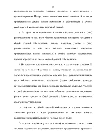 45
расположены на земельных участках, изымаемых в целях создания и

функционирования Центра, взамен изымаемых жилых помещений им могут

предоставляться другие жилые помещения в собственность с учетом

особенностей, установленных настоящей статьей.

    3. В случае, если подлежащие изъятию земельные участки и (или)

расположенные на них иные объекты недвижимого имущества находятся в

общей долевой собственности граждан, земельные участки и (или)

расположенные    на   них   иные    объекты      недвижимого   имущества

предоставляются взамен изымаемых в общую долевую собственность

граждан соразмерно их долям в общей долевой собственности.

    4. На основании соглашения, заключенного в соответствии с частью 26

статьи 18 настоящего Федерального закона, гражданам взамен изымаемых

могут быть предоставлены земельные участки и (или) расположенные на них

иные объекты недвижимого имущества (право требования), площади

которых определяются как доли в площадях изымаемых земельных участков

и (или) расположенных на них иных объектов недвижимого имущества,

равные долям граждан в общей долевой собственности, за исключением

следующих случаев, когда:

    1) граждане, в общей долевой собственности которых находятся

земельные участки и (или) расположенные на них иные объекты

недвижимого имущества, являются членами одной семьи;

    2) площади земельных участков и (или) расположенных на них иных

объектов недвижимого имущества, подлежащих предоставлению гражданам
 