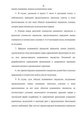 46
взамен изымаемых, меньше установленных норм.

     5. В случае, указанном в пункте 2 части 4 настоящей статьи, в

собственность гражданам предоставляются земельные участки и (или)

расположенные на них иные объекты недвижимого имущества, площадь

которых равна минимально установленным нормам.

     6. Разница между рыночной стоимостью изымаемого имущества и

рыночной стоимостью имущества, предоставляемого гражданам взамен

изымаемого в соответствии с частями 3, 4 и 5 настоящей статьи, возмещению

не подлежит.

     7. Передача недвижимого имущества гражданам, взамен изъятого,

осуществляется после регистрации права управляющей организации на него

по   акту   приема-передачи    недвижимого   имущества.   Указанный    акт

разрабатывается управляющей организацией и направляется гражданам

заказным письмом с уведомлением о вручении.

     8. Акт приема-передачи недвижимого имущества должен быть подписан

гражданами в течение семи дней со дня его получения.

     9. В случае, если объекты недвижимого имущества, подлежащие

предоставлению    взамен      изымаемых   земельных    участков   и   (или)

расположенных на них иных объектов недвижимого имущества, не

соответствуют условиям заключенного соглашения, граждане вправе в

письменной форме потребовать от управляющей организации устранения

выявленных недостатков в месячный срок с представлением обоснования

данного требования. При этом акт приема-передачи недвижимого имущества
 