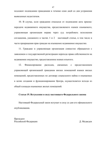 47
подлежит подписанию гражданами в течение семи дней со дня устранения

выявленных недостатков.

    10. В случае, если гражданин отказался от подписания акта приема-

передачи недвижимого имущества, предоставляемого взамен изымаемого,

управляющая организация вправе через суд потребовать исполнения

соглашения, указанного в частях 1 и 2   настоящей статьи, в том числе в

части прекращения прав граждан на изымаемое недвижимое имущество.

    11. Граждане и управляющая организация совместно обращаются с

заявлением о государственной регистрации перехода права собственности на

недвижимое имущество, предоставленное взамен изъятого.

    12.   Финансирование    расходов,   связанных   с    предоставлением

управляющей организацией гражданам жилых помещений взамен жилых

помещений, предоставленных по договору социального найма и изымаемых

в целях создания и функционирования Центра, осуществляется исходя из

общей площади изымаемых жилых помещений.


    Статья 19. Вступление в силу настоящего Федерального закона


    Настоящий Федеральный закон вступает в силу со дня его официального

опубликования.



Президент
Российской Федерации                                        Д. Медведев
 