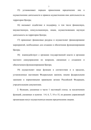 7
    15)    устанавливает   порядок   привлечения   юридических     лиц    к

осуществлению деятельности и правила осуществления ими деятельности на

территории Центра;

    16) оказывает содействие и поддержку, в том числе финансовую,

имущественную, консультационную, лицам, осуществляющим научную

деятельность на территории Центра;

    17) привлекает финансовые ресурсы и осуществляет финансирование

мероприятий, необходимых для создания и обеспечения функционирования

Центра;

    18) взаимодействует с органами государственной власти и органами

местного   самоуправления    по   вопросам,   связанным   с   созданием   и

обеспечением функционирования Центра;

    19) осуществляет иные функции в соответствии и в пределах,

установленных настоящим Федеральным законом, иными федеральными

законами и нормативными правовыми актами Российской Федерации,

учредительными документами.

    2. Функции, указанные в части 1 настоящей статьи, за исключением

функций, указанных в пунктах 1-4, 6, 7, 14 и 15, по решеию управляющей

организации могут осуществляться иными юридическими лицами.
 