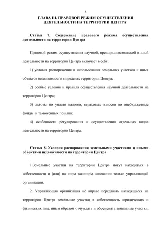 8
        ГЛАВА III. ПРАВОВОЙ РЕЖИМ ОСУЩЕСТВЛЕНИЯ
          ДЕЯТЕЛЬНОСТИ НА ТЕРРИТОРИИ ЦЕНТРА


    Статья 7. Содержание правового             режима   осуществления
деятельности на территории Центра


    Правовой режим осуществления научной, предпринимательской и иной

деятельности на территории Центра включает в себя:

    1) условия распоряжения и использования земельных участков и иных

объектов недвижимости в пределах территории Центра;

    2) особые условия и правила осуществления научной деятельности на

территории Центра;

    3) льготы по уплате налогов, страховых взносов во внебюджетные

фонды и таможенных пошлин;

    4) особенности регулирования и осуществления отдельных видов

деятельности на территории Центра.



    Статья 8. Условия распоряжения земельными участками и иными
объектами недвижимости на территории Центра


    1.Земельные участки на территории Центра могут находиться в

собственности и (или) на ином законном основании только управляющей

организации.

    2. Управляющая организация не вправе передавать находящиеся на

территории Центра земельные участки в собственность юридических и

физических лиц, иным образом отчуждать и обременять земельные участки,
 