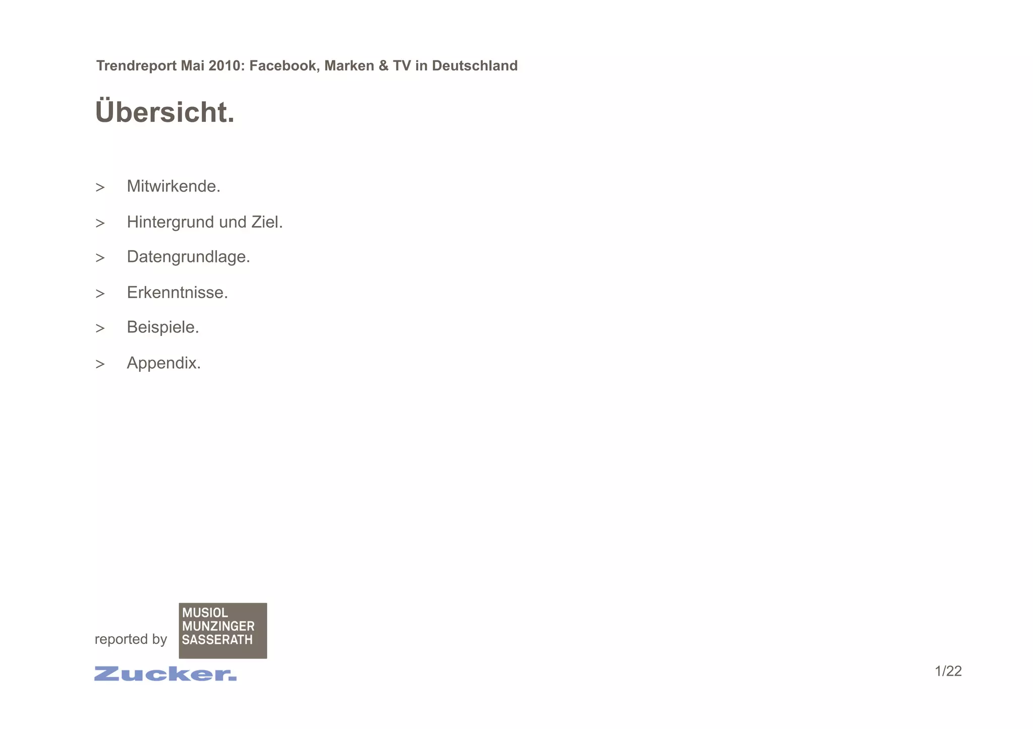 Trendreport Mai 2010: Facebook, Marken & TV in Deutschland


Übersicht.

>    Mitwirkende.

>    Hintergrund und Ziel.

>    Datengrundlage.

>    Erkenntnisse.

>    Beispiele.

>    Appendix.




reported by

                                                             1/22
 