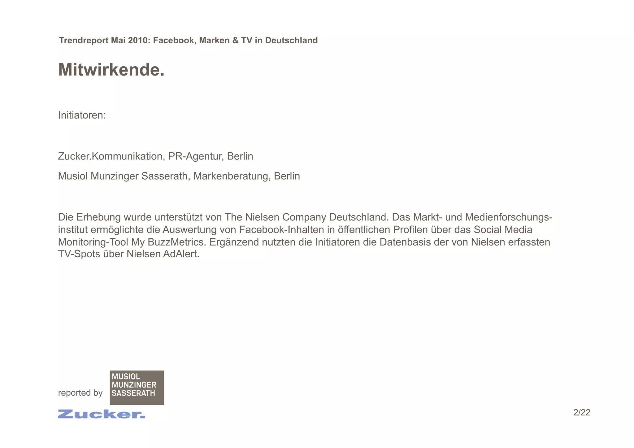 Trendreport Mai 2010: Facebook, Marken & TV in Deutschland


Mitwirkende.

Initiatoren:


Zucker.Kommunikation, PR-Agentur, Berlin
Musiol Munzinger Sasserath, Markenberatung, Berlin


Die Erhebung wurde unterstützt von The Nielsen Company Deutschland. Das Markt- und Medienforschungs-
institut ermöglichte die Auswertung von Facebook-Inhalten in öffentlichen Profilen über das Social Media
Monitoring-Tool My BuzzMetrics. Ergänzend nutzten die Initiatoren die Datenbasis der von Nielsen erfassten
TV-Spots über Nielsen AdAlert.




reported by

                                                                                                             2/22
 