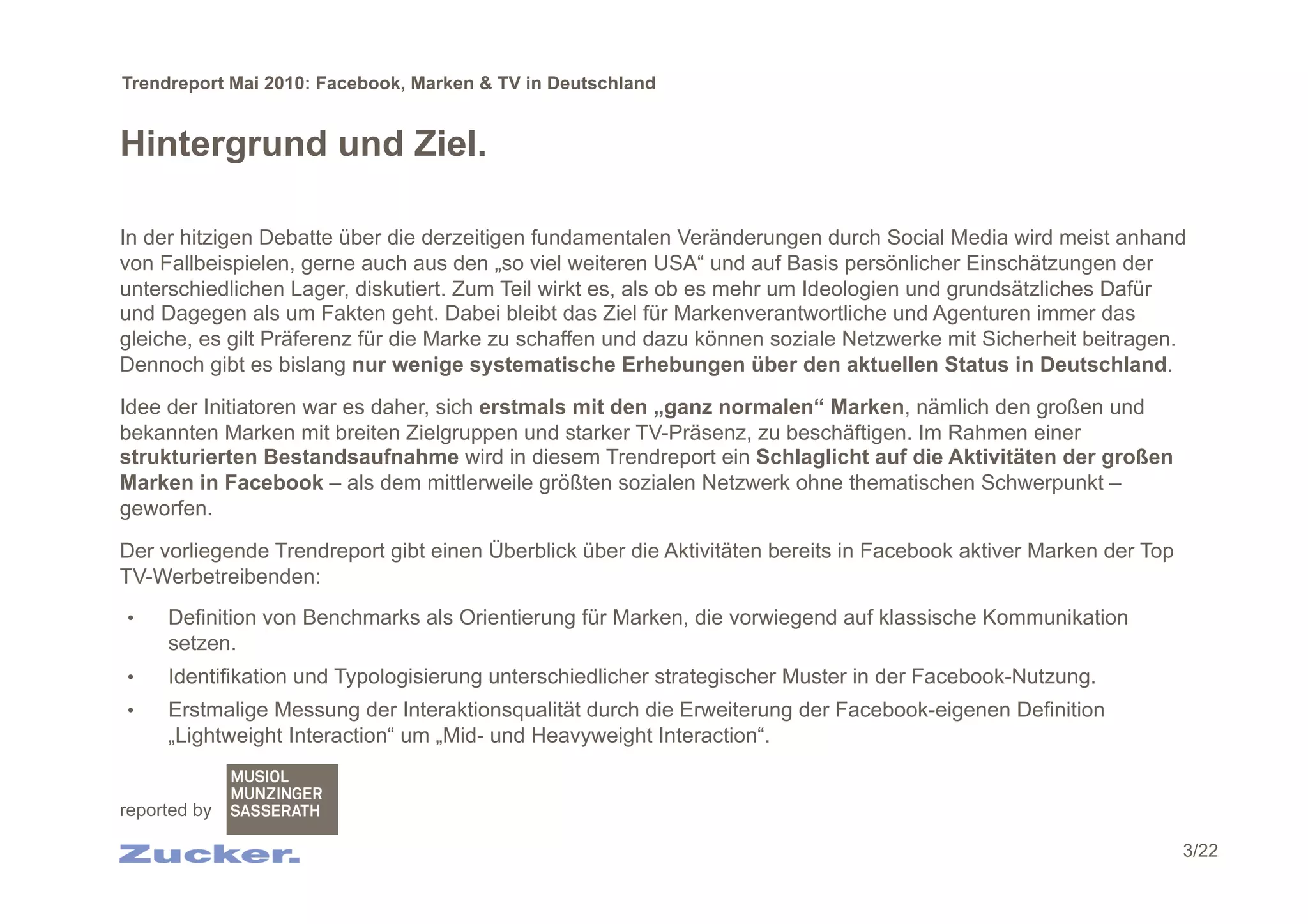 Trendreport Mai 2010: Facebook, Marken & TV in Deutschland


Hintergrund und Ziel.

In der hitzigen Debatte über die derzeitigen fundamentalen Veränderungen durch Social Media wird meist anhand
von Fallbeispielen, gerne auch aus den „so viel weiteren USA“ und auf Basis persönlicher Einschätzungen der
unterschiedlichen Lager, diskutiert. Zum Teil wirkt es, als ob es mehr um Ideologien und grundsätzliches Dafür
und Dagegen als um Fakten geht. Dabei bleibt das Ziel für Markenverantwortliche und Agenturen immer das
gleiche, es gilt Präferenz für die Marke zu schaffen und dazu können soziale Netzwerke mit Sicherheit beitragen.
Dennoch gibt es bislang nur wenige systematische Erhebungen über den aktuellen Status in Deutschland.

Idee der Initiatoren war es daher, sich erstmals mit den „ganz normalen“ Marken, nämlich den großen und
bekannten Marken mit breiten Zielgruppen und starker TV-Präsenz, zu beschäftigen. Im Rahmen einer
strukturierten Bestandsaufnahme wird in diesem Trendreport ein Schlaglicht auf die Aktivitäten der großen
Marken in Facebook – als dem mittlerweile größten sozialen Netzwerk ohne thematischen Schwerpunkt –
geworfen.

Der vorliegende Trendreport gibt einen Überblick über die Aktivitäten bereits in Facebook aktiver Marken der Top
TV-Werbetreibenden:
•    Definition von Benchmarks als Orientierung für Marken, die vorwiegend auf klassische Kommunikation
     setzen.
•    Identifikation und Typologisierung unterschiedlicher strategischer Muster in der Facebook-Nutzung.
•    Erstmalige Messung der Interaktionsqualität durch die Erweiterung der Facebook-eigenen Definition
     „Lightweight Interaction“ um „Mid- und Heavyweight Interaction“.


reported by

                                                                                                                   3/22
 