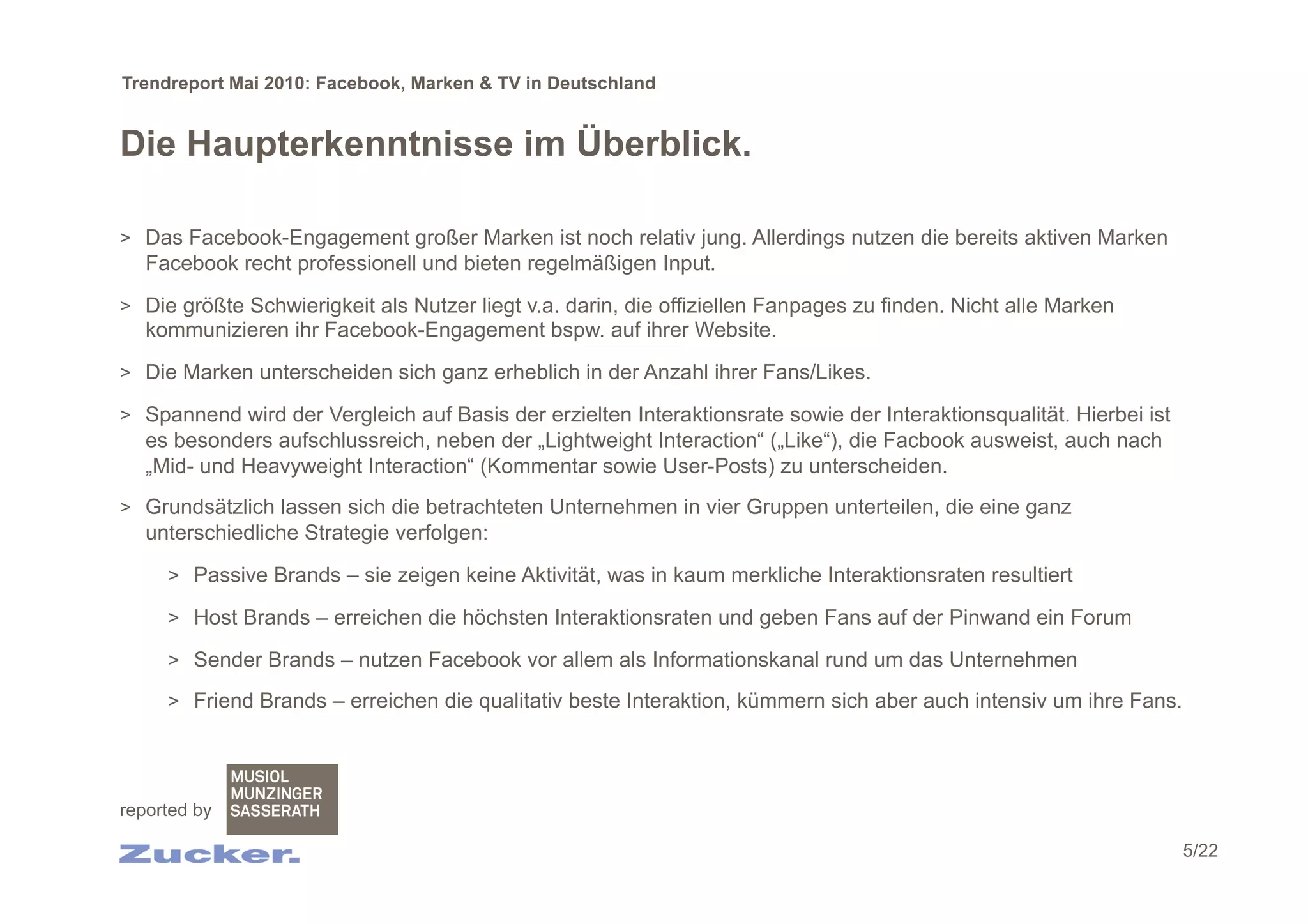 Trendreport Mai 2010: Facebook, Marken & TV in Deutschland


Die Haupterkenntnisse im Überblick.

>  Das Facebook-Engagement großer Marken ist noch relativ jung. Allerdings nutzen die bereits aktiven Marken
   Facebook recht professionell und bieten regelmäßigen Input.

>  Die größte Schwierigkeit als Nutzer liegt v.a. darin, die offiziellen Fanpages zu finden. Nicht alle Marken
   kommunizieren ihr Facebook-Engagement bspw. auf ihrer Website.

>  Die Marken unterscheiden sich ganz erheblich in der Anzahl ihrer Fans/Likes.

>  Spannend wird der Vergleich auf Basis der erzielten Interaktionsrate sowie der Interaktionsqualität. Hierbei ist
   es besonders aufschlussreich, neben der „Lightweight Interaction“ („Like“), die Facbook ausweist, auch nach
   „Mid- und Heavyweight Interaction“ (Kommentar sowie User-Posts) zu unterscheiden.
>  Grundsätzlich lassen sich die betrachteten Unternehmen in vier Gruppen unterteilen, die eine ganz
   unterschiedliche Strategie verfolgen:

     >  Passive Brands – sie zeigen keine Aktivität, was in kaum merkliche Interaktionsraten resultiert

     >  Host Brands – erreichen die höchsten Interaktionsraten und geben Fans auf der Pinwand ein Forum

     >  Sender Brands – nutzen Facebook vor allem als Informationskanal rund um das Unternehmen

     >  Friend Brands – erreichen die qualitativ beste Interaktion, kümmern sich aber auch intensiv um ihre Fans.




reported by

                                                                                                                      5/22
 