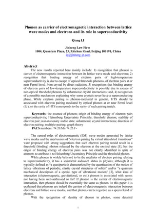 Phonon as carrier of electromagnetic interaction between lattice
  wave modes and electrons and its role in superconductivity

                                       Qiang LI

                             Jinheng Law Firm
         1004, Quantum Plaza, 23, Zhichun Road, Beijing 100191, China
                              lq@jinheng-ip.com


Abstract
      The new results reported here mainly include: 1) recognition that phonon is
carrier of electromagnetic interaction between its lattice wave mode and electrons; 2)
recognition that binding energy of electron pairs of high-temperature
superconductivity is due to escape of optical threshold phonons, of electron pairs at or
near Fermi level, from crystal by direct radiation; 3) recognition that binding energy
of electron pairs of low-temperature superconductivity is possibly due to escape of
non-optical threshold phonons by anharmonic crystal interactions; and, 4) recognition
of a possible mechanism explaining why some crystals never have a superconducting
phase. While electron pairing is phonon-mediated in general, HTS should be
associated with electron pairing mediated by optical phonon at or near Fermi level
(EF), so the rarity of HTS corresponds to the rarity of such pairing match.

       Keywords: the essence of phonon; origin of binding energy of electron pair;
superconductivity; Heisenberg Uncertainty Principle; threshold phonon; stability of
electron pair; non-stationary stable state; anharmonic crystal interactions; direction of
electron pairing; multiple-pairing; graph theory
       PACS numbers: 74.20.Mn 74.25.F-

       The central roles of electromagnetic (EM) wave modes generated by lattice
wave modes and the mechanism of “electron pairing by virtual stimulated transitions”
were proposed with strong suggestions that such electron pairing would result in a
threshold (binding) photon released by the electron at the excited state [1], but the
origin of binding energy of electron pairs was not clearly identified in spite of
attempts to attribute it to Heisenberg Uncertainty Principle and the threshold photon.
       While phonon is widely believed to be the mediator of electron pairing relating
to superconductivity, it has a somewhat awkward status in physics; although it is
typically defined as “a quasiparticle characterized by the quantization of the modes of
lattice vibrations of periodic, elastic crystal structures of solids” and/or “a quantum
mechanical description of a special type of vibrational motion” [2], what kind of
interaction (electromagnetic, gravitational, or etc.) phonon is associated with seems
not having been well-addressed so far? If phonon is the carrier of electromagnetic
interaction, then phonon should be essentially the same as photon. In this paper it is
explained that phonons are indeed the carriers of electromagnetic interaction between
electrons and lattice wave modes, and that photon can be regarded as a special kind of
phonon.
       With the recognition of identity of phonon to photon, some detailed


                                            1
 