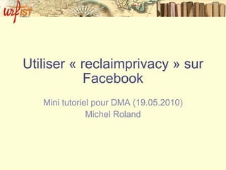 Utiliser « reclaimprivacy » sur Facebook Mini tutoriel pour DMA (19.05.2010) Michel Roland 