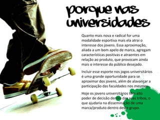 Quanto mais nova e radical for uma modalidade esportiva mais ela atrai o interesse dos jovens. Essa aproximação, aliada a um bom apelo de marca, agregam características positivas e atraentes em relação ao produto, que provocam ainda mais o interesse do público desejado.  Incluir esse esporte nos jogos universitários é uma grande oportunidade para se aproximar dos jovens, além de alavancar a participação das faculdades nos mesmos. Hoje os jovens universitários têm alto poder de decisão dentro das suas tribos, o que ajudaria na disseminação de uma marca/produto dentro deste grupo. 