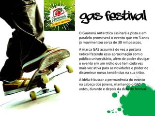 O Guaraná Antarctica assinará a pista e em paralelo promoverá o evento que em 3 anos já movimentou cerca de 30 mil pessoas. A marca GAS assumirá de vez a postura radical fazendo essa aproximação com o público universitário, além de poder divulgar o evento em um nicho que tem cada vez mais voz ativa para as novidades e poder de disseminar novas tendências na sua tribo. A idéia é buscar a permanência do evento na cabeça dos jovens, mantendo o GAS antes, durante e depois da data do festival. 