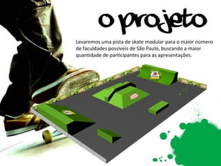 Levaremos uma pista de skate modular para o maior número de faculdades possíveis de São Paulo, buscando a maior quantidade de participantes para as apresentações. 