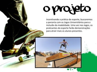 Incentivando a prática de esporte, buscaremos a parceria com os Jogos Universitários para a inclusão da modalidade. Uma vez nos Jogos, os praticantes do esporte farão demonstrações para atrair mais os alunos presentes.   