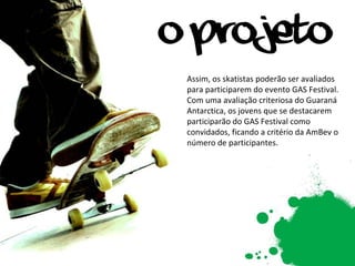 Assim, os skatistas poderão ser avaliados para participarem do evento GAS Festival. Com uma avaliação criteriosa do Guaraná Antarctica, os jovens que se destacarem participarão do GAS Festival como convidados, ficando a critério da AmBev o número de participantes. 