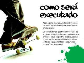 Após a pista montada, esta será liberada para uso e para demonstração de jovens profissionais. Os universitários que tiverem vontade de andar na pista deverão, com antecedência, procurar a sua respectiva atlética, assinar um termo de responsabilidade e utilizar todos os equipamentos de segurança obrigatórios (capacete). 