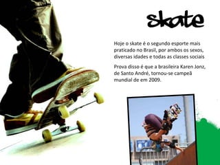 Hoje o skate é o segundo esporte mais praticado no Brasil, por ambos os sexos, diversas idades e todas as classes sociais Prova disso é que a brasileira Karen Jonz, de Santo André, tornou-se campeã mundial de em 2009.  