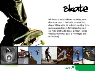 Há diversas modalidades no skate, com destaque para o freestyle (acrobacias), downhill (descida de ladeira), vertical (em rampas grandes em formatos diversos)  e a mais praticada delas, o street (utiliza obstáculos da rua para a realização das manobras). 