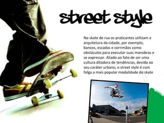 No skate de rua os praticantes utilizam a arquitetura da cidade, por exemplo, bancos, escadas e corrimãos como obstáculos para executar suas manobras e se expressar. Aliado ao fato de ser uma cultura ditadora de tendências, devido ao seu caráter urbano, o street style é com folga a mais popular modalidade do skate 