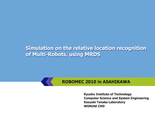 Simulation on the relative location recognition of Multi-Robots, using MRDS ROBOMEC 2010 in ASAHIKAWA Kyushu Institute of Technology Computer Science and System Engineering Kazuaki Tanaka Laboratory WONJAE CHO 