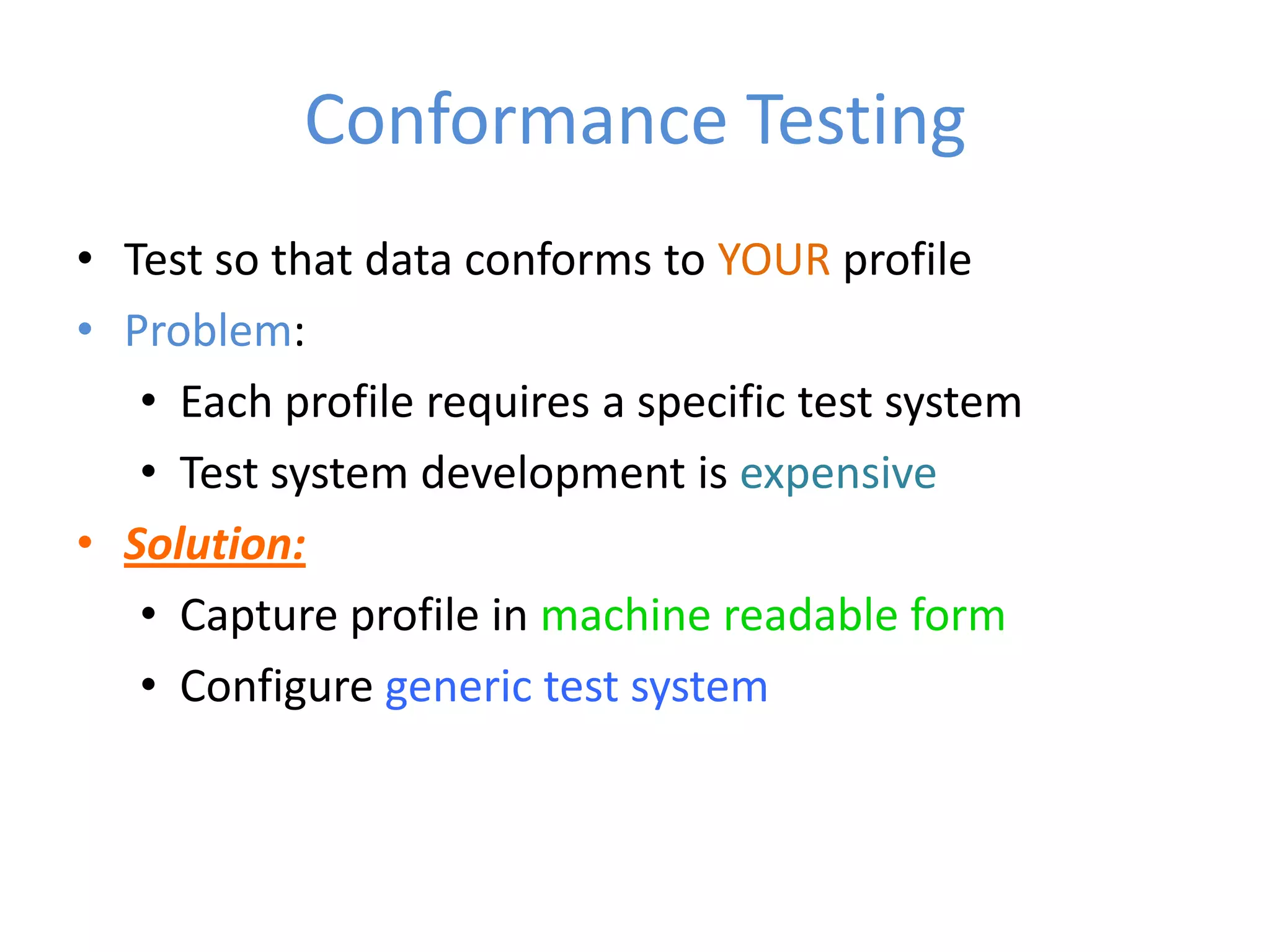 Conformance Testing
• Test so that data conforms to YOUR profile
• Problem:
   • Each profile requires a specific test system
   • Test system development is expensive
• Solution:
   • Capture profile in machine readable form
   • Configure generic test system
 